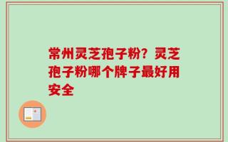 常州灵芝孢子粉？灵芝孢子粉哪个牌子最好用安全