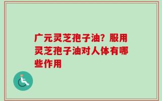 广元灵芝孢子油？服用灵芝孢子油对人体有哪些作用