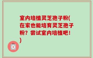 室内培植灵芝孢子粉(在家也能培育灵芝孢子粉？尝试室内培植吧！)