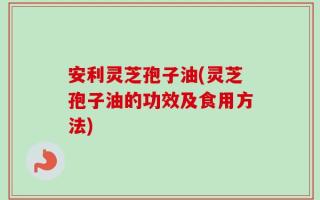 安利灵芝孢子油(灵芝孢子油的功效及食用方法)