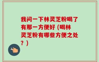 我问一下林灵芝粉喝了有那一方便好 (喝林灵芝粉有哪些方便之处？)