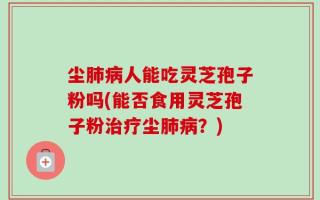 尘肺病人能吃灵芝孢子粉吗(能否食用灵芝孢子粉治疗尘肺病？)
