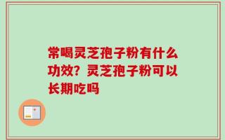 常喝灵芝孢子粉有什么功效？灵芝孢子粉可以长期吃吗