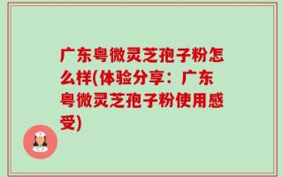 广东粤微灵芝孢子粉怎么样(体验分享：广东粤微灵芝孢子粉使用感受)