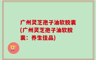广州灵芝孢子油软胶囊(广州灵芝孢子油软胶囊：养生佳品)