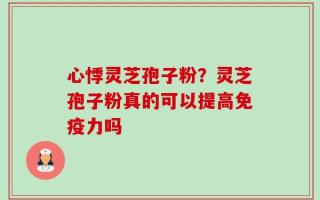 心悸灵芝孢子粉？灵芝孢子粉真的可以提高免疫力吗