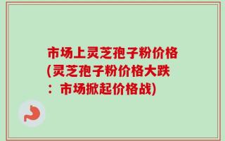 市场上灵芝孢子粉价格(灵芝孢子粉价格大跌：市场掀起价格战)