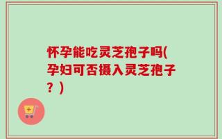 怀孕能吃灵芝孢子吗(孕妇可否摄入灵芝孢子？)