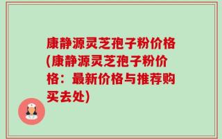 康静源灵芝孢子粉价格(康静源灵芝孢子粉价格：最新价格与推荐购买去处)