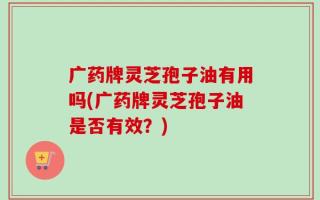 广药牌灵芝孢子油有用吗(广药牌灵芝孢子油是否有效？)