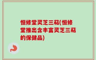 恒修堂灵芝三萜(恒修堂推出含丰富灵芝三萜的保健品)