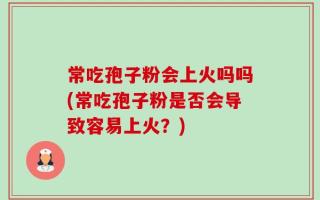 常吃孢子粉会上火吗吗(常吃孢子粉是否会导致容易上火？)
