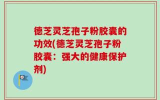 德芝灵芝孢子粉胶囊的功效(德芝灵芝孢子粉胶囊：强大的健康保护剂)