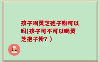 孩子喝灵芝孢子粉可以吗(孩子可不可以喝灵芝孢子粉？)