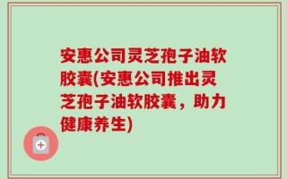 安惠公司灵芝孢子油软胶囊(安惠公司推出灵芝孢子油软胶囊，助力健康养生)
