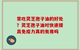 常吃灵芝孢子油的好处？灵芝孢子油对快速提高免疫力真的有用吗