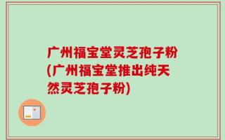 广州福宝堂灵芝孢子粉(广州福宝堂推出纯天然灵芝孢子粉)