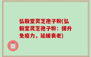 弘毅堂灵芝孢子粉(弘毅堂灵芝孢子粉：提升免疫力，延缓衰老)