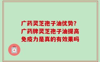 广药灵芝孢子油优势？广药牌灵芝孢子油提高免疫力是真的有效果吗