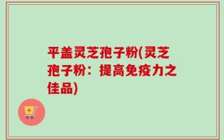 平盖灵芝孢子粉(灵芝孢子粉：提高免疫力之佳品)