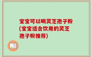 宝宝可以喝灵芝孢子粉(宝宝适合饮用的灵芝孢子粉推荐)