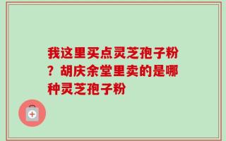 我这里买点灵芝孢子粉？胡庆余堂里卖的是哪种灵芝孢子粉