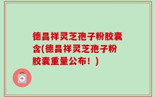 德昌祥灵芝孢子粉胶囊含(德昌祥灵芝孢子粉胶囊重量公布！)
