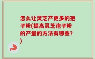 怎么让灵芝产更多的孢子粉(提高灵芝孢子粉的产量的方法有哪些？)