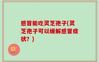 感冒能吃灵芝孢子(灵芝孢子可以缓解感冒症状？)