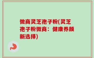 微商灵芝孢子粉(灵芝孢子粉微商：健康养颜新选择)