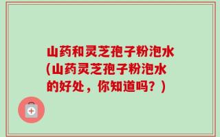 山药和灵芝孢子粉泡水(山药灵芝孢子粉泡水的好处，你知道吗？)
