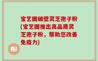 宝艺图破壁灵芝孢子粉(宝艺图推出高品质灵芝孢子粉，帮助您改善免疫力)