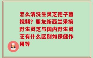 怎么清洗生灵芝孢子菌视频？朋友新西兰采摘野生灵芝与国内野生灵芝有什么区别如保健作用等
