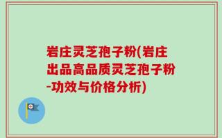 岩庄灵芝孢子粉(岩庄出品高品质灵芝孢子粉-功效与价格分析)