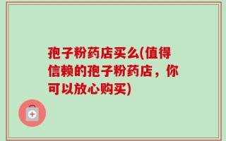 孢子粉药店买么(值得信赖的孢子粉药店，你可以放心购买)