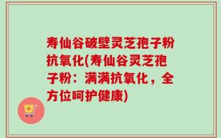 寿仙谷破壁灵芝孢子粉抗氧化(寿仙谷灵芝孢子粉：满满抗氧化，全方位呵护健康)