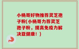 小杨哥好物推荐灵芝孢子粉(小杨哥力荐灵芝孢子粉，提高免疫力解决亚健康！)