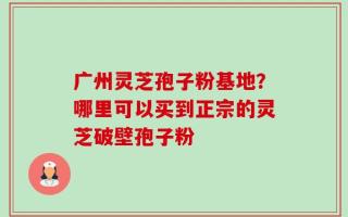 广州灵芝孢子粉基地？哪里可以买到正宗的灵芝破壁孢子粉