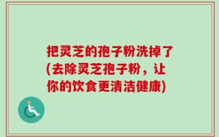 把灵芝的孢子粉洗掉了(去除灵芝孢子粉，让你的饮食更清洁健康)