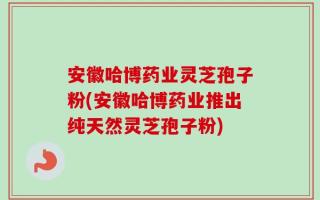 安徽哈博药业灵芝孢子粉(安徽哈博药业推出纯天然灵芝孢子粉)