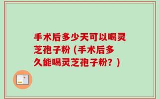手术后多少天可以喝灵芝孢子粉 (手术后多久能喝灵芝孢子粉？)