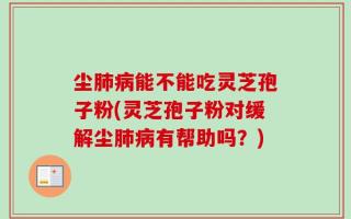 尘肺病能不能吃灵芝孢子粉(灵芝孢子粉对缓解尘肺病有帮助吗？)