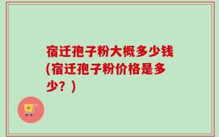 宿迁孢子粉大概多少钱(宿迁孢子粉价格是多少？)