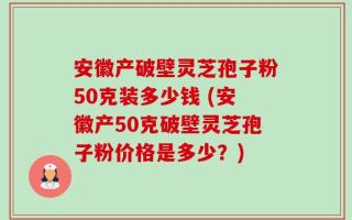 安徽产破壁灵芝孢子粉50克装多少钱 (安徽产50克破壁灵芝孢子粉价格是多少？)