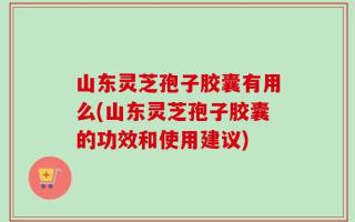 山东灵芝孢子胶囊有用么(山东灵芝孢子胶囊的功效和使用建议)