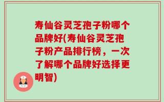 寿仙谷灵芝孢子粉哪个品牌好(寿仙谷灵芝孢子粉产品排行榜，一次了解哪个品牌好选择更明智)