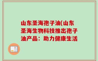 山东圣海孢子油(山东圣海生物科技推出孢子油产品：助力健康生活