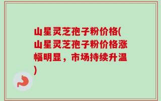 山星灵芝孢子粉价格(山星灵芝孢子粉价格涨幅明显，市场持续升温)