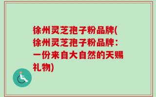 徐州灵芝孢子粉品牌(徐州灵芝孢子粉品牌：一份来自大自然的天赐礼物)