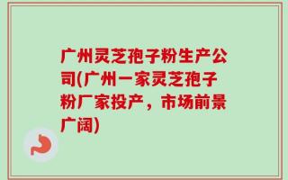 广州灵芝孢子粉生产公司(广州一家灵芝孢子粉厂家投产，市场前景广阔)